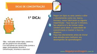 DICAS DE CONCENTRAÇÃO
www.MegaAprendizagem.com.br
1ª DICA:
Pegue um lápis ou uma caneta e olhe-
o atentamente como cor, marca,
formato, nome fabricante ou alguma
imperfeição - faça isso por 5 minutos;
Seu objetivo é o de treinar nosso
cérebro para obter a capacidade de
concentração e manter o foco no
objetivo;
Faça isso diariamente antes de iniciar
seus estudos para melhorar seu
desempenho de aprendizagem!
*Obs.: você pode utilizar lápis, caneta ou
até seu próprio livro de estudos;
E se você pensar em outras coisas (contas a
pagar, preocupações) durante a
concentração, recomece o exercício!
 