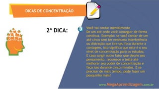 2ª DICA:
DICAS DE CONCENTRAÇÃO
www.MegaAprendizagem.com.br
Você vai contar mentalmente
De um até onde você conseguir de forma
contínua. Exemplo: se você contar de um
até cinco sem ter nenhuma interferência
ou distração que tire seu foco durante a
contagem, isto significa que este é o seu
nível de concentração para os estudos;
E caso surgir outro fator que desvie seu
pensamento, recomece o teste até
melhorar seu poder de concentração e
faça isso durante cinco minutos. E se
precisar de mais tempo, pode fazer um
pouquinho mais!
 