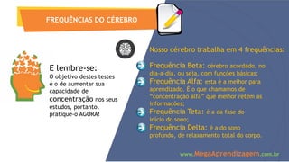 E lembre-se:
O objetivo destes testes
é o de aumentar sua
capacidade de
concentração nos seus
estudos, portanto,
pratique-o AGORA!
FREQUÊNCIAS DO CÉREBRO
Nosso cérebro trabalha em 4 frequências:
Frequência Beta: cérebro acordado, no
dia-a-dia, ou seja, com funções básicas;
Frequência Alfa: esta é a melhor para
aprendizado. É o que chamamos de
“concentração alfa” que melhor retém as
informações;
Frequência Teta: é a da fase do
início do sono;
Frequência Delta: é a do sono
profundo, de relaxamento total do corpo.
www.MegaAprendizagem.com.br
 