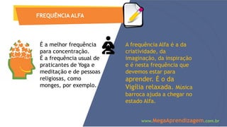 FREQUÊNCIA ALFA
É a melhor frequência
para concentração.
É a frequência usual de
praticantes de Yoga e
meditação e de pessoas
religiosas, como
monges, por exemplo.
A frequência Alfa é a da
criatividade, da
imaginação, da inspiração
e é nesta frequência que
devemos estar para
aprender. É o da
Vigília relaxada. Música
barroca ajuda a chegar no
estado Alfa.
www.MegaAprendizagem.com.br
 