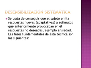  Setrata de conseguir que el sujeto emita
 respuestas nuevas (adaptativas) a estímulos
 que anteriormente provocaban en él
 respuestas no deseadas, ejemplo ansiedad.
 Las fases fundamentales de ésta técnica son
 las siguientes:
 