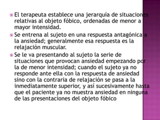  El terapeuta establece una jerarquía de situaciones
  relativas al objeto fóbico, ordenadas de menor a
  mayor intensidad.
 Se entrena al sujeto en una respuesta antagónica a
  la ansiedad; generalmente esa respuesta es la
  relajación muscular.
 Se le va presentando al sujeto la serie de
  situaciones que provocan ansiedad empezando por
  la de menor intensidad; cuando el sujeto ya no
  responde ante ella con la respuesta de ansiedad
  sino con la contraria de relajación se pasa a la
  inmediatamente superior, y así sucesivamente hasta
  que el paciente ya no muestra ansiedad en ninguna
  de las presentaciones del objeto fóbico
 