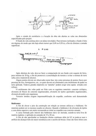 Após o estudo de resistência e a locação da obra são abertas as valas nas dimensões
especificadas pelo projeto.
O fundo da vala contínua deve ser plano (nivelado). Para terrenos inclinados o fundo é feito
em degraus de modo que não haja altura menor que 0,40 ou 0,50 m, a fim de eliminar a camada
superficial.
Após abertura da vala, deve-se fazer a compactação do seu fundo com soquete de ferro,
peso mínimo de 20 kg, a fim de promover a consolidação do terreno e evitar a mistura de terra
solta com o material do alicerce.
Alguns pontos devem ser observados nesta fase, tais como presença de pontos fracos por
presença de lixo, formigueiros, etc., os quais devem ser eliminados com enchimento de pedra ou
terra apiloada. Todavia grandes depósitos ou “panelas” podem exigir uma sapata armada com
reforço.
O enchimento das valas pode ser feito com os seguintes materiais: concreto ciclópico,
alvenaria de blocos de concreto argamassados, alvenaria de tijolos queimados argamassados,
alvenaria de pedra sem argamassa.
Terrenos úmidos exigem impermeabilização do respaldo, conforme será demonstrado
adiante.
Baldrames
A fim de elevar o piso da construção em relação ao terreno utiliza-se o baldrame. Os
materiais podem ser os mesmos usados no alicerce. Quando o baldrame é de alvenaria de tijolos
e com altura superior a um metro recomenda-se cintar no respaldo com concreto armado.
A caixa formada pelo interior dos baldrames deve ser aterrada, usando-se terra livre de
matéria orgânica e apiloada em camadas de 15 a 20 cm.
A fim de não aprofundar as fundações diretas contínuas além de 0,5 m pode-se usar o
artifício de alcançar leito de maior resistência com o auxílio de brocas. Estas são furos feitos com
 