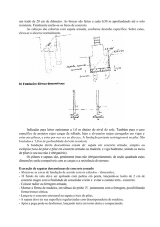 um trado de 20 cm de diâmetro. As brocas são feitas a cada 0,50 m aprofundando até o solo
resistente. Finalmente enche-se os furos de concreto.
As cabeças são cobertas com sapata armada, conforme desenho específico. Sobre estas,
eleva-se o alicerce normalmente.
Indicadas para leitos resistentes a 1,0 m abaixo do nível do solo. Também para o caso
específico de projetos cujas cargas de telhado, lajes e alvenarias sejam carregados em vigas e
estas aos pilares, e estes por sua vez ao alicerce. A fundação portanto restringir-se-á ao pilar. São
limitadas a 5,0 m de profundidade do leito resistente.
A fundação direta descontínua consta de: sapata em concreto armado, simples ou
ciclópico; toco de pilar e pilar em concreto armado ou madeira; e viga baldrame, unindo os tocos
de pilar (o seu uso não é obrigatório).
Os pilares e sapatas são, geralmente (mas não obrigatoriamente), de seção quadrada cujas
dimensões serão compatíveis com as cargas e a resistência do terreno.
Execução de sapatas descontínuas de concreto armado
- Abrem-se as cavas de fundação de acordo com os cálculos – dimensões;
- O fundo da vala deve ser apiloado com pedras em ponta, lançando-se lastro de 2 cm de
concreto magro com a finalidade de consolidar o leito e evitar o contato terra - concreto;
- Colocar radier ou ferragem armada;
- Montar a fôrma de madeira, em tábuas de pinho 3a
, juntamente com a ferragem, possibilitando
forma tronco cônica;
- Lança-se o concreto estrutural na sapata e toco do pilar;
- A sapata deve ter sua superfície regularizadas com desempenadeira de madeira;
- Após a pega pode-se desformar, lançando terra em torno desta e compactando;
 