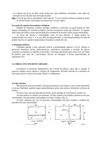 - As cabeças dos tocos de pilar serão unidas por vigas baldrame, deixando-se uma sobra de
armação no toco de pilar para elevação do pilar;
Obs: A fim de que não se aprofundar o leito mais de 2 m em terrenos de baixa resistência, pode-
se utilizar brocas concretadas em número de 4 a 6 por sapata.
Execução de sapatas descontínuas ciclópicas
Galpões de máquinas, aviários, pocilgas, estábulos e coberturas em geral podem ter suas
sapatas executadas em concreto ciclópico, em face de pequena carga que oferecem. As sapatas
terão altura de 0,50m e seção determinada pela resistência do terreno e pelas cargas transmitidas.
As covas são abertas e consolidadas como no caso anterior. A sapata poderá ser
confeccionada com traço 1: 4: 8 com 40% de pedra-de-mão. A concretagem poderá ser feita no
próprio local ou as sapatas transportadas e lançadas no fundo da vala.
c) Fundação indireta
Utilizadas quando o leito resistente acha-se a profundidade superior a 5,0 m. Ambos os
processos anteriores seriam antieconômicos, tornando-se necessário a utização de estacas
(concreto ou madeira) ou tubulões concretados. Utilizadas geralmente para obras civis em forma
de prédios com mais de 2 pavimentos. Devem ser entregues a firmas especializadas de
engenharia civil.
3.2. OBRAS EM CONCRETO ARMADO
Constituem as estruturas fundamentais sob a forma de pilares, vigas, lajes e sapatas. O
concreto simples resiste apenas a esforços de compressão, devendo associar-se a armadura de
ferro para resistir a esforços de tração, flexão e cisalhamento.
a) Lajes maciças
São placas de concreto armado, de pequena espessura em relação as suas outras dimensões
e tem por finalidade suportar cargas perpendiculares pelas suas maiores dimensões (esforços de
flexão).
No meio rural, elas são aplicadas em forros, pisos, paredes de reservatórios, pontes, etc.
As lajes podem ser simples ou contínuas. As lajes simples (ou isoladas) apoiam-se nas suas
extremidades, não possuindo continuidade com lajes vizinhas. (fig. 2).
As lajes contínuas por sua vez possuem continuidade com lajes vizinhas e também são
apoiadas nas suas extremidades.
 
