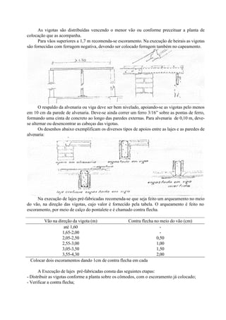 As vigotas são distribuídas vencendo o menor vão ou conforme preceituar a planta de
colocação que as acompanha.
Para vãos superiores a 1,7 m recomenda-se escoramento. Na execução de beirais as vigotas
são fornecidas com ferragem negativa, devendo ser colocado ferragem também no capeamento.
O respaldo da alvenaria ou viga deve ser bem nivelado, apoiando-se as vigotas pelo menos
em 10 cm da parede de alvenaria. Deve-se ainda correr um ferro 3/16” sobre as pontas de ferro,
formando uma cinta de concreto ao longo das paredes externas. Para alvenaria de 0,10 m, deve-
se alternar ou desencontrar as cabeças das vigotas.
Os desenhos abaixo exemplificam os diversos tipos de apoios entre as lajes e as paredes de
alvenaria:
Na execução de lajes pré-fabricadas recomenda-se que seja feito um arqueamento no meio
do vão, na direção das vigotas, cujo valor é fornecido pela tabela. O arqueamento é feito no
escoramento, por meio de calço do pontalete e é chamado contra flecha.
Vão na direção da vigota (m) Contra flecha no meio do vão (cm)
até 1,60 -
1,65-2,00 -
2,05-2,50 0,50
2,55-3,00 1,00
3,05-3,50 1,50
3,55-4,30 2,00
∗ Colocar dois escoramentos dando 1cm de contra flecha em cada
A Execução de lajes pré-fabricadas consta das seguintes etapas:
- Distribuir as vigotas conforme a planta sobre os cômodos, com o escoramento já colocado;
- Verificar a contra flecha;
 