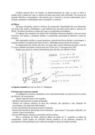 Cuidado especial deve ser tomado, no dimensionamento de vigas, no que se refere a
relação entre a largura da viga e o número de barras que nelas serão colocados. Um excesso de
armação dificulta a concretagem e não permite que o concreto se envolva eficazmente com a
armação, perdendo a solidariedade entre a armadura e o concreto.
d) Pilares
São peças alongadas, sujeitas a esforços de compressão. Dependendo das suas dimensões
este pode estar sujeito a flambagem, o que significa que este pilar estará sujeito a esforços de
flexão. Os pilares recolhem as cargas das vigas e as transmitem às fundações.
O emprego das armaduras nos pilares têm finalidades diferentes daquelas vistas nos casos
anteriores. Nos pilares a armadura também é comprimida, permitindo-se diminuir a seção de
concreto.
São empregados estribos, os quais garantem a posição das barras durante a concretagem e
assegura também a resistência das barras contra a flambagem dessas dentro do concreto.
O espaçamento dos estribos não deve ser maior que a menor dimensão do pilar e nem de
21 vezes o diâmetro das barras verticais para aço CA24 e de 12 vezes para aço CA50.
Sempre que possível, a menor dimensão do pilar não deve ser inferior a 20 cm.
e) Sapatas armadas (já visto no item 3.1. fundações)
f) Fôrmas para concreto armado
A moldagem do concreto, atendendo a uma seção determinada, só é possível com o auxílio
das fôrmas e do escoramento.
Alguns requisitos básicos são exigidos:
- Obedecer rigorosamente às seções projetadas;
- Resistir aos esforços relativos ao peso dos materiais, dos operários e das vibrações de
concretagem, sem apresentar deformações;
- Evitar escorrimentos de pasta de concreto (vedação);
- Permitir fácil desfôrma, permitindo novas utilizações – pelo menos 3 vezes para o tabuado e no
mínimo 5 para escoramento;
- Possuir deformações mínimas, permitindo uma boa estética.
Para a confecção da fôrma utiliza-se tábuas de pinho de 3o
, jequitibá ou folhas de
compensado. Ainda podem ser utilizado fôrmas metálicas ou de materiais sintéticos. O
escoramento é feito geralmente com varões de eucalipto ou peças de madeira serrada.
 