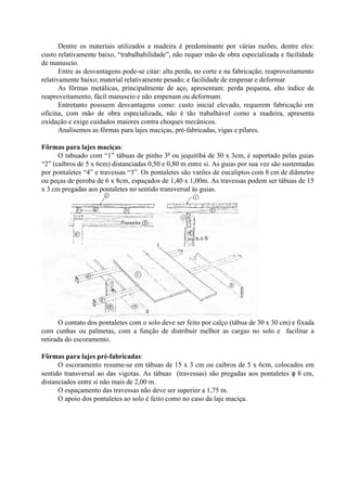 Dentre os materiais utilizados a madeira é predominante por várias razões, dentre eles:
custo relativamente baixo, “trabalhabilidade”, não requer mão de obra especializada e facilidade
de manuseio.
Entre as desvantagens pode-se citar: alta perda, no corte e na fabricação; reaproveitamento
relativamente baixo; material relativamente pesado; e facilidade de empenar e deformar.
As fôrmas metálicas, principalmente de aço, apresentam: perda pequena, alto índice de
reaproveitamento, fácil manuseio e não empenam ou deformam.
Entretanto possuem desvantagens como: custo inicial elevado, requerem fabricação em
oficina, com mão de obra especializada, não é tão trabalhável como a madeira, apresenta
oxidação e exige cuidados maiores contra choques mecânicos.
Analisemos as fôrmas para lajes maciças, pré-fabricadas, vigas e pilares.
Fôrmas para lajes maciças:
O tabuado com “1” tábuas de pinho 3a
ou jequitibá de 30 x 3cm, é suportado pelas guias
“2” (caibros de 5 x 6cm) distanciadas 0,50 e 0,80 m entre si. As guias por sua vez são sustentadas
por pontaletes “4” e travessas “3”. Os pontaletes são varões de eucaliptos com 8 cm de diâmetro
ou peças de peroba de 6 x 8cm, espaçados de 1,40 x 1,00m. As travessas podem ser tábuas de 15
x 3 cm pregadas aos pontaletes no sentido transversal às guias.
O contato dos pontaletes com o solo deve ser feito por calço (tábua de 30 x 30 cm) e fixada
com cunhas ou palmetas, com a função de distribuir melhor as cargas no solo e facilitar a
retirada do escoramento.
Fôrmas para lajes pré-fabricadas:
O escoramento resume-se em tábuas de 15 x 3 cm ou caibros de 5 x 6cm, colocados em
sentido transversal ao das vigotas. As tábuas (travessas) são pregadas aos pontaletes φ 8 cm,
distanciados entre si não mais de 2,00 m.
O espaçamento das travessas não deve ser superior a 1,75 m.
O apoio dos pontaletes ao solo é feito como no caso da laje maciça.
 
