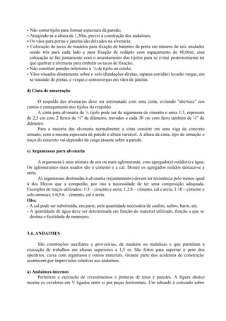 • Não cortar tijolo para formar espessura de parede;
• Atingindo-se a altura de 1,50m, prever a construção dos andaimes;
• Os vãos para portas e janelas são deixados na alvenaria;
• Colocação de tacos de madeira para fixação de batentes de porta em número de seis unidades
sendo três para cada lado e para fixação de rodapés com espaçamento de 60,0cm; essa
colocação se faz juntamente com o assentamento dos tijolos para se evitar posteriormente ter
que quebrar a alvenaria para embutir os tacos de fixação;
• Não construir paredes inferiores a ¼ de tijolo ou cutelo;
• Vãos situados diretamente sobre o solo (fundações diretas, sapatas corridas) levarão vergas, em
se tratando de portas, e vergas e contravergas em vãos de janelas.
d) Cinta de amarração
O respaldo das alvenarias deve ser arrematado com uma cinta, evitando "abertura” nos
cantos e esmagamento dos tijolos do respaldo.
A cinta para alvenaria de ¼ tijolo pode ser de argamassa de cimento e areia 1:3, espessura
de 2,5 cm com 2 ferros de ¼” de diâmetro, travados a cada 30 cm com ferro também de ¼” de
diâmetro.
Para a maioria das alvenaria normalmente a cinta consiste em uma viga de concreto
armado, com a mesma espessura da parede e altura variável. A altura da cinta, tipo de armação e
traço do concreto vai depender da carga atuante sobre a parede.
e) Argamassas para alvenaria
A argamassa é uma mistura de um ou mais aglomerante, com agregado(s) miúdo(s) e água.
Os aglomerantes mais usados são o cimento e a cal. Dentre os agregados miúdos destaca-se a
areia.
As argamassas destinadas à alvenaria (rejuntamento) devem ter resistência pelo menos igual
à dos blocos que a comporão, por isto a necessidade de ter uma composição adequada.
Exemplos de traços utilizados: 1:3 – cimento e areia; 1:2:8 – cimento, cal e areia; 1:10 – cimento e
solo arenoso; 1:0,5:6 – cimento, cal e areia.
Obs:
- A cal pode ser substituída, em parte, pela quantidade necessária de caulim, saibro, barro, etc.
- A quantidade de água deve ser determinada em função do material utilizado, função a que se
destina e facilidade de manuseio.
3.4. ANDAIMES
São construções auxiliares e provisórias, de madeira ou metálicas e que permitem a
execução de trabalhos em alturas superiores a 1,5 m. São feitos para suportar o peso dos
operários, caixa com argamassa e outros materiais. Grande parte dos acidentes de construção
acontecem por imprevisões relativas aos andaimes.
a) Andaimes internos
Permitem a execução de revestimentos e pinturas de tetos e paredes. A figura abaixo
mostra os cavaletes em V ligados entre si por peças horizontais. Um tabuado é colocado sobre
 