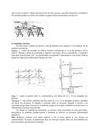 dois ou três cavaletes. Tábuas não devem ter nós em excesso, o que lhes diminuiria a resistência.
Os cavaletes podem ser feitos com caibros ou peças roliças de eucalipto com φ 6 cm.
b) Andaimes externos
Na zona rural e cidades do interior o tipo de andaime mais popular é o de madeira. Os de
madeira constam de:
Prumos: 1 - varões de eucalipto ou caibros, fixados verticalmente a 1,5 m das paredes e 3,0 m
entre si. Quando a altura da construção é superior a das peças, deve-se emendá-los. A emenda é
feita após justa posição e de 1 m, parafusando ou pregando e amarrando-se com arame. Pode-se
pregar um calço para melhor apoio da peça de cima.
Guia: 2 - unem os pontos entre si, constituindo-se em tábuas de 2,5 x 15 cm, pregadas aos
prumos.
Travessas: 3 - são caibros, afastados uns dos outros de 1,2 a 1,5 m, pregados às guias e apoiados
em furos nas alvenaria. O tabuado é colocado sobre as travessas. Quando o serviço a ser
executado atinge altura inacessível ao andaime, prega-se nova guia, mudando-se as travessas e o
tabuado para a posição mais elevada.
Ao chegar ao respaldo da construção, os serviços serão executados de cima para baixo,
descendo-se os andaimes gradativamente e fechando os orifícios na alvenaria, denominados
agulheiros.
Obs: andaimes externos com altura superior a 3,0 m (silos aéreos p. ex:) devem ser
contraventados. O acesso às plataformas deve ser feito por escada. Deve ser feito também um
bom travamento das travessas às paredes.
 