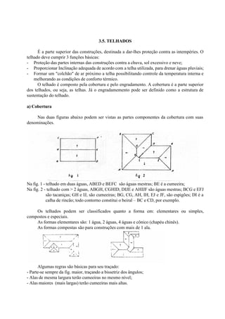 3.5. TELHADOS
É a parte superior das construções, destinada a dar-lhes proteção contra as intempéries. O
telhado deve cumprir 3 funções básicas:
- Proteção das partes internas das construções contra a chuva, sol excessivo e neve;
- Proporcionar Inclinação adequada de acordo com a telha utilizada, para drenar águas pluviais;
- Formar um "colchão" de ar próximo a telha possibilitando controle da temperatura interna e
melhorando as condições de conforto térmico.
O telhado é composto pela cobertura e pelo engradamento. A cobertura é a parte superior
dos telhados, ou seja, as telhas. Já o engradamemento pode ser definido como a estrutura de
sustentação do telhado.
a) Cobertura
Nas duas figuras abaixo podem ser vistas as partes componentes da cobertura com suas
denominações.
Na fig. 1 - telhado em duas águas, ABED e BEFC são águas mestras; BE é a cumeeira;
Na fig. 2 - telhado com > 2 águas, ABGH, CGHID, DIJE e AHIJF são águas mestras; BCG e EFJ
são tacaniças; GH e IJ, são cumeeiras; BG, CG, AH, IH, EJ e JF, são espigões; DI é a
calha de rincão; todo contorno constitui o beiral – BC e CD, por exemplo.
Os telhados podem ser classificados quanto a forma em: elementares ou simples,
compostos e especiais.
As formas elementares são: 1 água, 2 águas, 4 águas e cônico (chapéu chinês).
As formas compostas são para construções com mais de 1 ala.
Algumas regras são básicas para seu traçado:
- Parte-se sempre da fig. maior, traçando a bissetriz dos ângulos;
- Alas de mesma largura terão cumeeiras no mesmo nível;
- Alas maiores (mais largas) terão cumeeiras mais altas.
 