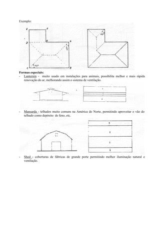 Exemplo:
Formas especiais:
- Lanternin - muito usado em instalações para animais, possibilita melhor e mais rápida
renovação do ar, melhorando assim o sistema de ventilação.
- Mansarda - telhados muito comuns na América do Norte, permitindo aproveitar o vão do
telhado como depósito de feno, etc.
- Shed - coberturas de fábricas de grande porte permitindo melhor iluminação natural e
ventilação.
 