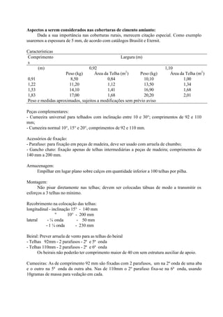 Aspectos a serem considerados nas coberturas de cimento amianto:
Dada a sua importância nas coberturas rurais, merecem citação especial. Como exemplo
usaremos a espessura de 5 mm, de acordo com catálogos Brasilit e Eternit.
Características
Comprimento
s
Largura (m)
(m) 0,92 1,10
Peso (kg) Área da Telha (m2
) Peso (kg) Área da Telha (m2
)
0,91 8,50 0,84 10,10 1,00
1,22 11,20 1,12 13,50 1,34
1,53 14,10 1,41 16,90 1,68
1,83 17,00 1,68 20,20 2,01
Peso e medidas aproximados, sujeitos a modificações sem prévio aviso
Peças complementares:
- Cumeeira universal para telhados com inclinação entre 10 e 30°; comprimentos de 92 e 110
mm;
- Cumeeira normal 10°, 15° e 20°, comprimentos de 92 e 110 mm.
Acessórios de fixação:
- Parafuso: para fixação em peças de madeira, deve ser usado com arruela de chumbo;
- Gancho chato: fixação apenas de telhas intermediárias a peças de madeira; comprimentos de
140 mm a 200 mm.
Armazenagem:
Empilhar em lugar plano sobre calços em quantidade inferior a 100 telhas por pilha.
Montagem:
Não pisar diretamente nas telhas; devem ser colocadas tábuas de modo a transmitir os
esforços a 3 telhas no mínimo.
Recobrimento na colocação das telhas:
longitudinal - inclinação 15° - 140 mm
" 10° - 200 mm
lateral - ¼ onda - 50 mm
- 1 ¼ onda - 230 mm
Beiral: Prever arruela de vento para as telhas do beiral
- Telhas 92mm - 2 parafusos - 2ª e 5ª onda
- Telhas 110mm - 2 parafusos - 2ª e 6ª onda
Os beirais não poderão ter comprimento maior de 40 cm sem estrutura auxiliar de apoio.
Cumeeiras: As de comprimento 92 mm são fixadas com 2 parafusos, um na 2º onda de uma aba
e o outro na 5ª onda da outra aba. Nas de 110mm o 2º parafuso fixa-se na 6ª onda, usando
10gramas de massa para vedação em cada.
 