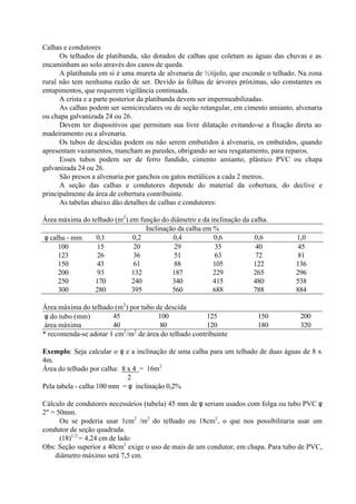 Calhas e condutores
Os telhados de platibanda, são dotados de calhas que coletam as águas das chuvas e as
encaminham ao solo através dos canos de queda.
A platibanda em si é uma mureta de alvenaria de ½tijolo, que esconde o telhado. Na zona
rural não tem nenhuma razão de ser. Devido às folhas de árvores próximas, são constantes os
entupimentos, que requerem vigilância continuada.
A crista e a parte posterior da platibanda devem ser impermeabilizadas.
As calhas podem ser semicirculares ou de seção retangular, em cimento amianto, alvenaria
ou chapa galvanizada 24 ou 26.
Devem ter dispositivos que permitam sua livre dilatação evitando-se a fixação direta ao
madeiramento ou a alvenaria.
Os tubos de descidas podem ou não serem embutidos à alvenaria, os embutidos, quando
apresentam vazamentos, mancham as paredes, obrigando ao seu resgatamento, para reparos.
Esses tubos podem ser de ferro fundido, cimento amianto, plástico PVC ou chapa
galvanizada 24 ou 26.
São presos a alvenaria por ganchos ou gatos metálicos a cada 2 metros.
A seção das calhas e condutores depende do material da cobertura, do declive e
principalmente da área de cobertura contribuinte.
As tabelas abaixo dão detalhes de calhas e condutores:
Área máxima do telhado (m2
) em função do diâmetro e da inclinação da calha.
Inclinação da calha em %
φ calha - mm 0,1 0,2 0,4 0,6 0,6 1,0
100 15 20 29 35 40 45
123 26 36 51 63 72 81
150 43 61 88 105 122 136
200 93 132 187 229 265 296
250 170 240 340 415 480 538
300 280 395 560 688 788 884
Área máxima do telhado (m2
) por tubo de descida
φ do tubo (mm) 45 100 125 150 200
área máxima 40 80 120 180 320
* recomenda-se adotar 1 cm2
/m2
de área do telhado contribuinte
Exemplo: Seja calcular o φ e a inclinação de uma calha para um telhado de duas águas de 8 x
4m.
Área do telhado por calha: 8 x 4 = 16m2
2
Pela tabela - calha 100 mm = φ inclinação 0,2%
Cálculo de condutores necessários (tabela) 45 mm de φ seriam usados com folga ou tubo PVC φ
2" = 50mm.
Ou se poderia usar 1cm2
/m2
do telhado ou 18cm2
, o que nos possibilitaria usar um
condutor de seção quadrada.
(18)1/2
= 4,24 cm de lado
Obs: Seção superior a 40cm2
exige o uso de mais de um condutor, em chapa. Para tubo de PVC,
diâmetro máximo será 7,5 cm.
 