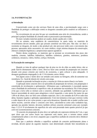3.6. PAVIMENTAÇÃO
a) Introdução
Caracterizado como um dos serviços finais de uma obra, a pavimentação surge com a
finalidade de proteger a edificação contra os desgastes causados pelos usuários ao utilizarem a
mesma.
No revestimento de um piso há que ser considerada uma série de circunstâncias, sendo a
principal a própria finalidade do cômodo onde se processará a pavimentação.
Os mais variados materiais podem ser usados, desde a pedra até o vidro.
Há no entanto, uma seqüência de características às quais todos os materiais de
revestimentos devem atender, para que possam constituir um bom piso. São elas: ser duro e
resistente ao desgaste, de modo a não produzir pó; não provocar ruído com o movimento das
pessoas; apresentar atrito necessário; ter custo módico; exigir mínima despesa de conservação;
oferecer condições higiênicas; e proporcionar aspecto agradável.
Dentro destas exigências, os materiais que se prestam ao revestimento dos pisos são:
madeira, cimento, ladrilhos hidráulicos, ladrilhos cerâmicos, granitos, mármores, produtos
cerâmicos, mosaicos, vidros, linóleo, cortiça e borracha.
b) Execução de contrapisos
Quando se trata de aplicar qualquer tipo de piso no rés do chão ou andar térreo, não se
pode fazê-lo diretamente sobre a terra. Deve-se fazer uma camada de preparação em concreto
dosado com pouco cimento por motivo de economia, e após colocar o piso adequado. A
dosagem geralmente empregada é a de 1:3:6 (cimento, areia e brita).
Em alguns casos o lastro deve ser armado com arame ou ferragem, afim de aumentar sua
resistência. Ex.: local de trânsito de veículo com carga.
Quando se pretende inclinação no piso, a mesma já é feita no aterro (base) e no lastro.
A aplicação deste concreto deve ser precedida de preparação do terreno; esta preparação é
constituída de nivelamento e apiloamento. Afirmamos que o apiloamento é executado apenas
com a finalidade de uniformizar a superfície e não, de aumentar sua resistência. Ele é feito porque
evita que a terra solta se misture com o concreto, afetando sua qualidade. Lembramos que se
houver necessidade de aterro para atingirmos o nível requerido, e este aterro for maior do que
1,00 m de altura, deve ser feito com cuidados especiais, isto é, em camadas de 0,50 m cada uma
delas, bastante regadas e apiloadas separadamente. Com isto tentamos evitar que o terreno venha
a ceder depois de se ter o piso pronto, o que seria desastroso. Quando não se puder confiar num
aterro recente, convém armar o concreto com ferro, calculando-se como uma verdadeira laje,
apoiada nas paredes laterais; devemos também utilizar concreto estrutural como por exemplo
traço 1:2,5:4. O nivelamento da superfície do solo será procurado tanto quanto possível já que
com isso economizaremos concreto.
O concreto de preparação de piso deve ser aplicado em espessura mínima de 5 cm, o que
quer dizer que em certos locais sua espessura será maior, pois o terreno nunca estará
completamente plano e em nível, enquanto que a superfície acabada do concreto deve obedecer
estas condições.
Para que o pedreiro obtenha a superfície acabada do concreto perfeitamente plana e
nivelada, deverá operar da seguinte maneira: num determinado cômodo fará inicialmente as
 