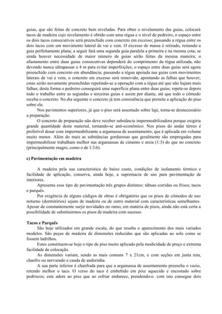 guias, que são feitas de concreto bem niveladas. Para obter o nivelamento das guias, colocará
tacos de madeira cujo nivelamento é obtido com uma régua e o nível de pedreiro, o espaço entre
os dois tacos consecutivos será preenchido com concreto em excesso; passando a régua entre os
dois tacos com um movimento lateral de vai e vem. O excesso de massa é retirado, restando a
guia perfeitamente plana; a seguir fará uma segunda guia paralela a primeira e na mesma cota; se
ainda houver necessidade de maior número de guias serão feitas da mesma maneira; o
afastamento entre duas guias consecutivas dependerá do comprimento da régua utilizada, não
devendo nunca ultrapassar a 4 m para evitar imperfeições; o espaço entre duas guias será agora
preenchido com concreto em abundância; passando a régua apoiada nas guias com movimentos
laterais de vai e vem, o concreto em excesso será removido, apontando as falhas que houver;
estas serão novamente preenchidas repetindo-se a operação com a régua até que não hajam mais
falhas; desta forma o pedreiro conseguirá uma superfície plana entre duas guias; repete-se depois
todo o trabalho entre as segundas e terceiras guias e assim por diante, até que todo o cômodo
receba o concreto. No dia seguinte o concreto já tem consistência que permite a aplicação do piso
sobre ele.
Nos pavimentos superiores, já que o piso será assentado sobre laje, torna-se desnecessário
a preparação.
O concreto de preparação não deve receber substância impermeabilizadora porque exigiria
grande quantidade deste material, tornando-se anti-econômico. Nos pisos do andar térreo é
preferível dosar com impermeabilizante a argamassa de assentamento, que é aplicada em volume
muito menor. Além do mais as substâncias gordurosas que geralmente são empregadas para
impermeabilizar trabalham melhor nas argamassas de cimento e areia (1:3) do que no concreto
(principalmente magro, como o de 1:3:6).
c) Pavimentação em madeira
A madeira pela sua característica de baixo custo, condições de isolamento térmico e
facilidade de aplicação, conserva, ainda hoje, a supremacia de uso para pavimentação de
interiores.
Apresenta esse tipo de pavimentação três grupos distintos: tábuas corridas ou frisos; tacos
e parquês.
Por exigência de alguns códigos de obras é obrigatório que os pisos de cômodos de uso
noturno (dormitórios) sejam de madeira ou de outro material com características semelhantes.
Apesar de constantemente surjir novidades no ramo, em matéria de pisos, ainda não está certa a
possibilidade de substituirmos os pisos de madeira com sucesso.
Tacos e Parquês
São hoje utilizados em grande escala, do que resulta o aparecimento dos mais variados
modelos. São peças de madeira de dimensões reduzidas que são aplicadas ao solo como se
fossem ladrilhos.
Estes constituem-se hoje o tipo de piso muito aplicado pela modicidade de preço e extrema
facilidade de colocação.
As dimensões variam, sendo as mais comuns 7 x 21cm, e com seções em junta reta,
chanfro ou nervurado e cauda de andorinha.
A sua parte inferior é chanfrada para que a argamassa de assentamento preencha o vazio,
retendo melhor o taco. O verso do taco é embebido em pixe aquecido e encostado sobre
pedriscos; este adere ao pixe que ao esfriar endurece, prendendo-o. com isto consegue dois
 