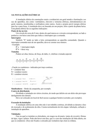 3.8. INSTALAÇÕES ELÉTRICAS
A instalação elétrica de construções rurais e residenciais em geral atende a iluminação e ao
uso de aparelhos, tais como: ventiladores, chuveiro e torneiras elétricas, eletrodomésticos em
geral, motores, motobombas e resfriadores entre outros. Assim o projeto prevê energia elétrica
para luz e para força. A instalação deve ser baseada em um projeto, feito a partir da planta baixa.
Uma planta elétrica faz as seguintes indicações:
Ponto de luz no teto
Um círculo de cerca de 8 mm, dentro do qual marca-se o circuito correspondente; ao lado a
potência e em baixo uma letra que indica o interruptor que a comanda.
Interruptor
Símbolo “S” tendo ao lado a letra correspondente ao aparelho comandado. Quando o
interruptor comanda mais de um aparelho, deve-se constar esse número.
- Exemplo:
δ2
a = interruptor duplo
δω
b = three way
Tomadas
Podem ser altas, baixas, de força, de rádio, tv, telefone e tomada especial.
- Fiação ou condutores - indicados por traço contínuo.
F = condutor fase
N = condutor neutro
R = condutor retorno
Sinalizadores - Botão da campainha, por exemplo.
Centro de distribuição
Dividindo a instalação em vários circuitos, de modo que defeito em um deles não provoque
desligamento dos demais.
Deve ser colocado em local de fácil acesso a qualquer horário (corredor, por exemplo).
Execução da instalação:
A instalação elétrica em uma obra não é um trabalho contínuo, dividindo-se durante a fase
de execução e de acabamento da obra. Consta normalmente de três etapas: tubulação, enfiação e
instalação de aparelhos.
Tubulação:
Fase na qual se instalam os eletrodutos, em rasgos na alvenaria (antes de revestir), fôrmas
de lajes, vigas e pilares. Pode não haver esta fase, que é o caso das instalações de linha aberta, em
que os condutores (fios) são fixados e esticados por isoladores tipo cleat ou roldana.
 