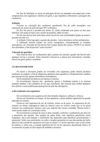 Na fase da tubulação as caixas de passagem devem ser tampadas com papel para evitar
entupimentos com argamassa e detritos em geral, o que impediria e dificultaria a passagem dos
condutores.
Enfiação:
Consiste na colocação dos condutores (geralmente fios de cobre protegidos com
isolamento de cloreto de polivinil tipo CPV ou Pirastic).
Os fios são presos e puxados por arame 16, sendo condenado usar graxa ou óleo para
lubrificar. Isto pode ser feito com o auxílio de parafina, sabão ou talco.
Os fios que devem ficar entre duas caixas devem ter suas extremidades ligadas ao arame e
puxados de uma vez.
A enfiação é feita logo após a queima das paredes - início da pintura, na fase acabamentos.
A tubulaçaõ termina sempre em caixas retangulares, correspondendo as tomadas,
interruptores, etc. Emendas de fios devem ficar sempre dentro das caixas e NUNCA no interior
dos eletrodutos, a fim de previnir "curto-circuitos".
Colocação de aparelhos:
Fase final da obra, em Acabamentos após a pintura do cômodo, quando não haverá mais
qualquer serviço a executar. Neste momento colocam-se as placas dos interruptores, tomadas,
chaves em geral, globos e arandelas.
3.9. REVESTIMENTOS
Os muros e alvenarias podem ser revestidos com argamassa, pedra natural, produtos
cerâmicos ou madeira, a fim de adquirirem aparência mais agradável, e freqüentemente, também
para protege-los dos agentes destruidores (intempéries).
Os revestimentos dividem-se em internos e externos.
Os revestimentos internos têm geralmente apenas a finalidade estética e os externos
atendem também a fins utilitários de vez que contribuem, não somente para melhor aparência
dos edifícios como também para protege-los da ação das intempéries.
a) Revestimento com argamassa:
Os revestimentos com argamassa são denominados chapiscos, emboços e rebocos.
Devem ser resistentes ao choque, ter boa aparência e serem também impermeáveis quando
aplicados no exterior.
Fazem-se com argamassa de cal, de cimento, mistos ou de gesso. As argamassas de cal,
cimento ou mistas empregam-se tanto no interior como no exterior sendo que as de gesso
somente nos acabamentos internos, pois esse material não resiste à umidade. Mesmo assim é
muito pouco usado em construções rurais.
Os revestimentos constam de uma ou duas camadas, conforme o acabamento que deve ter
o paramento das paredes. Nas paredes de pedra bruta, com superfície geralmente muito
irregulares, faz-se previamente o enchimento das depressões para planificar grosseiramente o
paramento. Sobre esse enchimento, ou sobre o simples paramento no caso das paredes de tijolo,
aplica-se uma camada de argamassa com mais ou menos 1,5 cm de espessura a que se dá o nome
de emboço e, sobre essa, a camada superficial de 0,5 cm de espessura, denominada reboco. O
revestimento só pode ser feito depois de molhada a alvenaria.
 