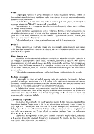 Cortes
São projeções verticais de cortes efetuados por planos imaginários verticais. Podem ser
longitudinais, quando feitos no sentido do maior comprimento da obra, e transversais, quando
perpendiculares ao primeiro.
Na planta baixa, o local exato dos cortes é indicado por linha grossa, interrompida e
contendo letras como AB ou CD, etc. em cada extremidade.
Os cortes devem ser efetuados nos cômodos que contenham maior dúvida ou necessidades
de maiores esclarecimentos.
Devem mostrar os seguintes itens com as respectivas dimensões: altura dos cômodos ou
pé- direito; altura dos peitoris e vergas dos vãos; espessura das alvenarias; espessuras de lajes;
perfil do terreno; altura do baldrame; aterros ou cortes; engradamento do telhado; diferença de
nível dos pisos; sugestão de alicerce.
Podem ainda indicar: revestimentos das alvenarias e posição de equipamentos.
Detalhes
Alguns elementos da construção exigem uma apresentação com pormenores que escalas
reduzidas não reproduziriam a contento. Geralmente são partes ou peças de pequenas dimensões
em relação a obra global.
Planta de cobertura
Representa a projeção em plano horizontal das águas ou planos inclinados da cobertura e
os respectivos complementos como calhas, condutores, cumeeiras e espigões. Deve mostrar
primordialmente: projeção das alvenarias, em linha interrompida, com traço fino; projeção das
águas ou planos inclinados com cumeeiras e espigões; complementos tais como calha de beiral
ou de rincão, condutores, rufos, etc.; indicação do sentido de queda das águas, por meio de setas
e platibandas.
Podem ainda conter as cumeeiras de ventilação, telhas de ventilação, lanternins e sheds.
Fachada ou elevação
É a projeção em plano vertical de uma ou mais faces externas. Geralmente a fachada
principal, voltada para a entrada ou o local de melhor visão, recebe um tratamento estético mais
elaborado. Isto é mais importante nas construções urbanas, pois na zona rural praticamente todas
as fachadas ou pelo menos duas ou três são amplamente visualizadas.
A fachada deve mostrar especificamente os materiais de acabamento e sua localização,
assim como sugestão para cores. Muitos projetos aparecem sem a indicação de cor, por ser este
um assunto muito pessoal, dependendo de aspectos psicológicos. Não confundir fachada com
corte, nunca deve-se cotar a fachada.
Apresentação do projeto
Os originais são desenhados em papel vegetal ou mesmo do tipo manteiga, dependendo da
importância da obra. Órgãos como o DIPOA do Ministério da Agricultura exigem projetos em
papel tipo tela. Os originais são mantidos em arquivo, entregando-se aos clientes cópias
heliográficas dos mesmos. O formato é de livre escolha, a não ser em caso de exigências em
concorrências ou desenhos para órgãos oficiais que assim o exigirem. Neste caso os formatos
serão A0, A1, A2, A3 ou A4.
Dependendo da importância da obra, serão também necessários projeto elétrico, hidráulico
e de esgotos, de cálculo estrutural, de interiores e paisagismo. No entanto, são itens requeridos
em projetos urbanos (na maior parte das vezes).
 