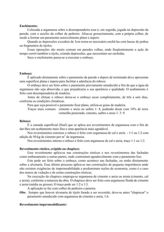Enchimento:
Colocada a argamassa sobre a desempenadeira essa é, em seguida, jogada na depressão da
parede, com o auxílio da colher de pedreiro. Alisa-se grosseiramente, com a própria colher, de
modo a formar um paramento sensivelmente plano e áspero.
Quando as depressões excedem de 3cm torna-se necessário enchê-las com lascas de pedras
ou fragmentos de tijolos.
Essas operações são muito comum em paredes velhas, onde freqüentemente a ação do
tempo corrói também o tijolo, criando depressões, que necessitam ser enchidas.
Seco o enchimento passa-se a executar o emboço.
Emboço:
É aplicado diretamente sobre o paramento da parede e depois de terminado deve apresentar
uma superfície plana e áspera para facilitar a aderência do reboco.
O emboço deve ser feito sobre o paramento previamente umedecido a fim de que a água da
argamassa não seja absorvida, o que prejudicaria a sua aparência e qualidade. O acabamento é
feito com desempenadeira de madeira.
Antes de efetuar o reboco deixa-se o emboço secar completamente, de três a sete dias,
conforme as condições climáticas.
Para que seja possível o paramento ficar plano, utiliza-se guias de madeira.
Traços mais comuns: cimento e areia ou saibro 1: 8, podendo dosar com 10% de terra
vermelha peneirada; cimento, saibro e areia 1: 3: 9.
Reboco:
É a camada superficial (final) que se aplica aos revestimentos de argamassa com o fim de
dar-lhes um acabamento mais fino e uma aparência mais agradável.
Nos revestimentos externos o reboco é feito com argamassa de cal e areia - 1:1 ou 1:2 com
adição de 50 kg de cimento por m3
de argamassa.
Nos revestimentos interno o reboco é feito com argamassa de cal e areia, traço 1:1 ou 1:2.
Revestimento rústico, crépido ou chapisco:
Esse revestimento aplica-se nas construções rústicas e nos revestimentos das fachadas
como embasamento a outras partes, onde contrastam agradavelmente com o paramento liso.
Este pode ser feito sobre o emboço, como acontece nas fachadas, ou então diretamente
sobre a alvenaria. Esse último processo aplica-se nas construções de pequena importância onde
não existem exigências de impermeabilidade e predominam razões de economia, como é o caso
dos muros de vedação e de certas construções rústicas.
Na execução do chapisco emprega-se argamassa de cimento e areia ou mista (cimento, cal
e areia), conforme a natureza da obra. O chapisco deve ser feito com argamassa fluida de cimento
e areia (média ou grossa). O traço pode ser 1:2 a 1:3.
A aplicação se faz com colher de pedreiro e peneira.
Obs: Sempre que houver alvenaria de tijolo furado a ser revestido, deve-se antes "chapiscar" o
paramento umedecido com argamassa de cimento e areia, 1:6.
Revestimento impermeabilizante:
 