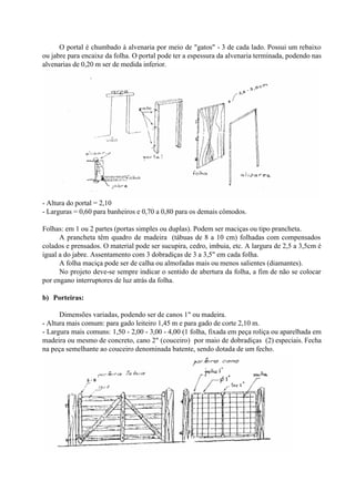 O portal é chumbado à alvenaria por meio de "gatos" - 3 de cada lado. Possui um rebaixo
ou jabre para encaixe da folha. O portal pode ter a espessura da alvenaria terminada, podendo nas
alvenarias de 0,20 m ser de medida inferior.
- Altura do portal = 2,10
- Larguras = 0,60 para banheiros e 0,70 a 0,80 para os demais cômodos.
Folhas: em 1 ou 2 partes (portas simples ou duplas). Podem ser maciças ou tipo prancheta.
A prancheta têm quadro de madeira (tábuas de 8 a 10 cm) folhadas com compensados
colados e prensados. O material pode ser sucupira, cedro, imbuia, etc. A largura de 2,5 a 3,5cm é
igual a do jabre. Assentamento com 3 dobradiças de 3 a 3,5" em cada folha.
A folha maciça pode ser de calha ou almofadas mais ou menos salientes (diamantes).
No projeto deve-se sempre indicar o sentido de abertura da folha, a fim de não se colocar
por engano interruptores de luz atrás da folha.
b) Porteiras:
Dimensões variadas, podendo ser de canos 1" ou madeira.
- Altura mais comum: para gado leiteiro 1,45 m e para gado de corte 2,10 m.
- Largura mais comuns: 1,50 - 2,00 - 3,00 - 4,00 (1 folha, fixada em peça roliça ou aparelhada em
madeira ou mesmo de concreto, cano 2" (couceiro) por maio de dobradiças (2) especiais. Fecha
na peça semelhante ao couceiro denominada batente, sendo dotada de um fecho.
 