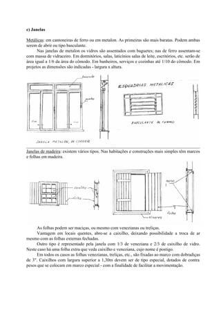 c) Janelas
Metálicas: em cantoneiras de ferro ou em metalon. As primeiras são mais baratas. Podem ambas
serem de abrir ou tipo basculante.
Nas janelas de metalon os vidros são assentados com baguetes; nas de ferro assentam-se
com massa de vidraceiro. Em dormitórios, salas, laticínios salas de leite, escritórios, etc. serão de
área igual a 1/6 da área do cômodo. Em banheiros, serviços e cozinhas até 1/10 do cômodo. Em
projetos as dimensões são indicadas - largura x altura.
Janelas de madeira: existem vários tipos. Nas habitações e construções mais simples têm marcos
e folhas em madeira.
As folhas podem ser maciças, ou mesmo com venezianas ou treliças.
Vantagem em locais quentes, abre-se a caixilho, deixando possibilidade a troca de ar
mesmo com as folhas externas fechadas.
Outro tipo é representado pela janela com 1/3 de veneziana e 2/3 de caixilho de vidro.
Neste caso há uma folha extra que veda caixilho e veneziana, cujo nome é postigo.
Em todos os casos as folhas venezianas, treliças, etc., são fixadas ao marco com dobradiças
de 3". Caixilhos com largura superior a 1,30m devem ser de tipo especial, dotados de contra
pesos que se colocam em marco especial - com a finalidade de facilitar a movimentação.
 