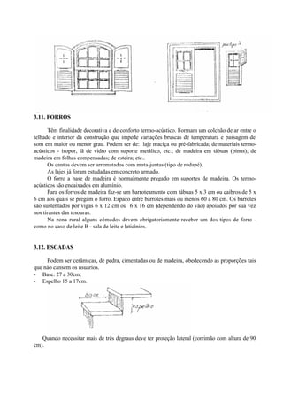 3.11. FORROS
Têm finalidade decorativa e de conforto termo-acústico. Formam um colchão de ar entre o
telhado e interior da construção que impede variações bruscas de temperatura e passagem de
som em maior ou menor grau. Podem ser de: laje maciça ou pré-fabricada; de materiais termo-
acústicos - isopor, lã de vidro com suporte metálico, etc.; de madeira em tábuas (pinus); de
madeira em folhas compensadas; de esteira; etc..
Os cantos devem ser arrematados com mata-juntas (tipo de rodapé).
As lajes já foram estudadas em concreto armado.
O forro a base de madeira é normalmente pregado em suportes de madeira. Os termo-
acústicos são encaixados em alumínio.
Para os forros de madeira faz-se um barroteamento com tábuas 5 x 3 cm ou caibros de 5 x
6 cm aos quais se pregam o forro. Espaço entre barrotes mais ou menos 60 a 80 cm. Os barrotes
são sustentados por vigas 6 x 12 cm ou 6 x 16 cm (dependendo do vão) apoiados por sua vez
nos tirantes das tesouras.
Na zona rural alguns cômodos devem obrigatoriamente receber um dos tipos de forro -
como no caso de leite B - sala de leite e laticínios.
3.12. ESCADAS
Podem ser cerâmicas, de pedra, cimentadas ou de madeira, obedecendo as proporções tais
que não cansem os usuários.
- Base: 27 a 30cm;
- Espelho 15 a 17cm.
Quando necessitar mais de três degraus deve ter proteção lateral (corrimão com altura de 90
cm).
 