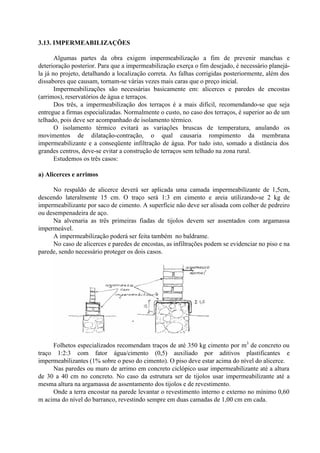 3.13. IMPERMEABILIZAÇÕES
Algumas partes da obra exigem impermeabilização a fim de prevenir manchas e
deterioração posterior. Para que a impermeabilização exerça o fim desejado, é necessário planejá-
la já no projeto, detalhando a localização correta. As falhas corrigidas posteriormente, além dos
dissabores que causam, tornam-se várias vezes mais caras que o preço inicial.
Impermeabilizações são necessárias basicamente em: alicerces e paredes de encostas
(arrimos), reservatórios de água e terraços.
Dos três, a impermeabilização dos terraços é a mais difícil, recomendando-se que seja
entregue a firmas especializadas. Normalmente o custo, no caso dos terraços, é superior ao de um
telhado, pois deve ser acompanhado de isolamento térmico.
O isolamento térmico evitará as variações bruscas de temperatura, anulando os
movimentos de dilatação-contração, o qual causaria rompimento da membrana
impermeabilizante e a conseqüente infiltração de água. Por tudo isto, somado a distância dos
grandes centros, deve-se evitar a construção de terraços sem telhado na zona rural.
Estudemos os três casos:
a) Alicerces e arrimos
No respaldo de alicerce deverá ser aplicada uma camada impermeabilizante de 1,5cm,
descendo lateralmente 15 cm. O traço será 1:3 em cimento e areia utilizando-se 2 kg de
impermeabilizante por saco de cimento. A superfície não deve ser alisada com colher de pedreiro
ou desempenadeira de aço.
Na alvenaria as três primeiras fiadas de tijolos devem ser assentados com argamassa
impermeável.
A impermeabilização poderá ser feita também no baldrame.
No caso de alicerces e paredes de encostas, as infiltrações podem se evidenciar no piso e na
parede, sendo necessário proteger os dois casos.
Folhetos especializados recomendam traços de até 350 kg cimento por m3
de concreto ou
traço 1:2:3 com fator água/cimento (0,5) auxiliado por aditivos plastificantes e
impermeabilizantes (1% sobre o peso do cimento). O piso deve estar acima do nível do alicerce.
Nas paredes ou muro de arrimo em concreto ciclópico usar impermeabilizante até a altura
de 30 a 40 cm no concreto. No caso da estrutura ser de tijolos usar impermeabilizante até a
mesma altura na argamassa de assentamento dos tijolos e de revestimento.
Onde a terra encostar na parede levantar o revestimento interno e externo no mínimo 0,60
m acima do nível do barranco, revestindo sempre em duas camadas de 1,00 cm em cada.
 
