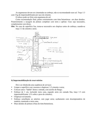 As argamassas devem ser cimentadas no emboço, não se recomendando usar cal. Traço 1:3
com 2 kg de impermeabilizante por saco de cimento.
O reboco pode ser feito com argamassa de cal.
Como recomendação final, pintar externamente com tinta betuminosa em duas demãos.
Posteriormente a secagem da pintura completar com terra e apiloar. Caso seja necessário,
complementar com dreno.
Obs: No caso de superfície lisa, torna-se necessário um chapisco antes do emboço, usando-se
traço 1:3 de cimento e areia.
b) Impermeabilização de reservatórios
Deve ser obedecida uma seqüência de serviços:
• Limpar a superfície com vassoura e chapiscar; 1;3 cimento e areia;
• Colocar canos -"ladrão" dreno e entrada, com auxílio de flange;
• Emboço de 1 cm, incluindo meia cana, jogando areia em camada fina, traço 1:3 com
impermeabilizante (1% sobre o peso do cimento);
• Chapiscar novamente;
• Emboço semelhante ao anterior, sem jogar areia; acabamento com desempenadeira de
madeira, mantendo a meia cana;
• Duas demãos de pintura à base de tinta betuminosa.
 