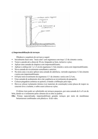 c) Impermeabilização de terraços
Obedecer a sequência de serviços a seguir:
• Inicialmente fazer uma "meia cana" com argamassa com traço 1;3 de cimento e areia;
• Varrer a parede até a altura de 30 cm, limpando-se bem, inclusive o piso;
• Aplicar uma camada de chapisco com impermeabilizante;
• Aplicar o emboço de 1 a 1,5 cm de argamassa 1:3 de cimento e areia com impermeabilizante;
• Nova camada de revestimento semelhante a anterior;
• Na meia cana e no piso aplicar uma camada de aderência, varrendo argamassa 1:2 de cimento
e areia com impermeabilizante;
• 6-O piso terá revestimento de argamassa 1:3 de cimento e areia com 2,5 cm;
• Uma camada de acabamento deve dar seqüência ao revestimento do parapeito;
• Colocar pingadeira cerâmica no peitoril, evitando a infiltração pelo topo;
• Deve-se colocar isolamento térmico (ver materiais de construção) como placas de isopor ou
concreto leve e isolante, e sobre esses coloca-se o piso.
O último item pode ser substituído em terraços pequenos, por uma camada de 6 a 8 cm de
brita, dando-se o isolamento pelas câmaras de ar entre as pedras.
Obs: Firmas especializadas impermeabilizam grandes terraços por meio de membranas
betuminosas combinadas com plástico e lã de vidro.
 