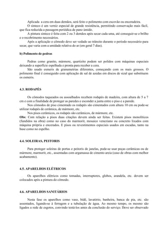 Aplicada a cera em duas demãos, será feito o polimento com escovão ou enceradeira.
O sinteco é um verniz especial de grande resistência, permitindo conservação mais fácil,
que fica reduzida a passagem periódica de pano úmido.
A pintura sinteco é feita com 2 ou 3 demãos após secar cada uma, até conseguir-se o brilho
e o recobrimento necessários.
Após a aplicação o cômodo deve ser vedado ao trânsito durante o período necessário para
secar, que varia com a umidade relativa do ar (em geral 7 dias).
b) Polimento de pedras
Pedras como granito, mármore, quartizito podem ser polidos com máquinas especiais
deixando a superfície espelhada e pronta para receber a cera.
São usado esmeris de granumetrias diferentes, começando com os mais grossos. O
polimento final é conseguido com aplicação de sal de azedas em discos de sizal que substituem
os esmeris.
4.3. RODAPÉS
Os cômodos taqueados ou assoalhados recebem rodapés de madeira, com altura de 5 a 7
cm e com a finalidade de proteger as paredes e esconder a junta entre o piso e a parede.
Nos cômodos de piso cimentado os rodapés são cimentados com altura 10 cm ou pode-se
utilizar rodapés de cerâmica, de mármore, etc.
Nos pisos cerâmicos, os rodapés são cerâmicos, de mármore, etc.
Obs: Com relação a pisos duas citações devem ainda ser feitas. Existem pisos monolíticos
(fundidos na obra) como no caso do marmorit, mosaico veneziano ou concreto lixados com
máquina própria e encerados. E pisos ou revestimentos especiais usados em escadas, tanto na
base como no espelho.
4.4. SOLEIRAS, PEITORIS
Para proteger soleiras de portas e peitoris de janelas, pode-se usar peças cerâmicas ou de
mármore, marmorit, etc., assentadas com argamassa de cimento areia (caso de obras com melhor
acabamento).
4.5. APARELHOS ELÉTRICOS
Os aparelhos elétricos como tomadas, interruptores, globos, arandela, etc. devem ser
colocados após a pintura do cômodo.
4.6. APARELHOS SANITÁRIOS
Nesta fase os aparelhos como vaso, bidê, lavatório, banheira, banca de pia, etc. são
assentados, ligando-se à ferragem e a tubulação de água. Ao mesmo tempo, os mesmo são
ligados a rede de esgotos, convindo testá-los antes da conclusão do serviço. Deve ser observado
 