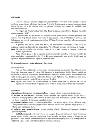 a) Caiação:
Escovar a parede com escova de piaçava, eliminando a poeira com trapos úmidos, a fim de
melhorar a aparência e aderência da pintura. A brocha de pintura deverá estar imersa em água
limpa durante 20 a 30 minutos antes da pintura. Retira-se o excesso de umidade com
movimentos bruscos.
No preparo da "pasta" utilizar para 1 kg de cal hidratada para 2,5 litros de água, passando
em peneira tipo "fubá".
A pintura pode ser melhorada da seguinte forma: para paredes internas preparar uma
solução com 25 g de cola animal para ½litro de água quente, adicionar também ¼ copo de óleo
linhaça cru; no caso de paredes externas utilizar 0,5% de cloreto de magnésio sobre a quantidade
de cal hidratada.
A pintura deve ser de cima para baixo, em movimentos horizontais, e em faixas da
esquerda para direita. Trabalhar em lances de 1,50 x 1,50 m até chegar a extremidade da parede.
Obs: Deve-se ter cuidados com os olhos e mãos devido a soda cáustica. A pasta de cal deve ser
mexida regularmente.
Após 8 horas pode-se dar a segunda demão em sentido cruzado a primeira. Também de
cima para baixo, executando de 1,5 x 1,5 m. Havendo necessidade, uma terceira demão pode ser
aplicada, perpendicularmente a segunda, seis horas após.
b) Alvenaria comum - pintura interna - tinta látex
Paredes novas:
Para um fino acabamento, aplicar massa corrida, sempre em camadas finas. Quando seca,
lixar com lixa para massa no
100 a 180. Remover o pó com pano úmido. Como medida de
economia da tinta de acabamento, recomenda-se a aplicação de uma demão de líquido selador
sobre a massa, para uniformizar a absorção. Deixar secar. Aplicar 2 ou 3 demãos de tinta látex,
conforme instruções do rótulo. Deixar secar entre demãos.
Obs: aplicar uma demão de líquido selador ou fundo preparador de paredes no caso da
argamassa dessa ser fraca ou pouco coesa, evitando assim, um posterior descascamento.
Repintura:
a) paredes em bom estado pintadas com látex - escove, retire o pó e repinte diretamente.
b) paredes em mau estado - remova a pintura anterior com espátula, escova de aço ou lixa,
tomando cuidado para não ferir o reboco. Elimine o pó com pano úmido. Aplique uma demão
de fundo preparador de paredes e proceda a pintura.
c) paredes caiadas - remova o máximo possível da caiação com escova de aço. Elimine o pó.
Aplique uma demão de fundo preparador de paredes, diluído com aguarrás na proporção 1:1.
Deixe secar e aplique o látex.
d) repintura sobre tinta brilhante - lixe até eliminar o brilho. Elimine o pó com pano úmido e
proceda a pintura.
Cuidados especiais - só pinte reboco novo depois de curado (mínimo 1 mês). Elimine as
partes soltas, poeira, manchas gordurosas (com solução de água morna e detergente na
proporção 1:1) e o mofo (com uma solução de água sanitária na proporção 1:1). Enxágüe bem a
superfície. Deixe secar. Elimine as eventuais causas de umidade.
 