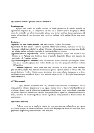 c) Alvenaria comum - pintura externa - tinta látex
Paredes novas:
Aplique uma demão de selador acrílico ou fundo preparador de paredes diluído em
aguarrás na proporção 1:1, se a argamassa for fraca ou se o reboco estiver desagregado. Deixe
secar. Se pretender um efeito texturizado aplique uma textura acrílica. Como acabamento dê
duas a três demãos de tinta látex pva para exteriores ou látex 100% acrílico. Deixe secar entre
demãos.
Repintura:
a) paredes em bom estado pintadas com látex - escove e repinte diretamente.
b) paredes em mau estado - remova a pintura anterior com espátula, escova de aço ou lixa,
tomando cuidado para não ferir o reboco. Elimine o pó com pano úmido. Aplique uma demão
de selador acrílico ou fundo preparador de paredes diluído com aguarrás.
c) paredes caiadas ou poeirentas - remova o máximo possível da caiação com escova de aço.
Elimine o pó. Aplique uma demão de fundo preparador de paredes diluído com aguarrás na
proporção 1:1. Proceda a pintura.
d) paredes com pintura brilhante - lixe até eliminar o brilho. Remova o pó com pano úmido.
Após esses cuidados aplique duas ou três demãos de tinta látex pva para exteriores ou látex
100% acrílica.
Cuidados especiais - evite pintar em dias chuvosos. Se fizer muito calor, umedeça
previamente a parede. Para melhores resultados só aplique a pintura depois do reboco estar bem
curado (mínimo 1 mês). Elimine partes gordurosas com uma solução detergente e as áreas
mofadas com uma solução de água + água sanitária na proporção 1:1. Enxágüe bem com água
limpa. Deixe secar.
d) Tijolo aparente
O tijolo aparente atualmente tem sido utilizado como estrutura e acabamento. Via de
regra, existe o interesse de preservar o seu aspecto natural e isto só é possível utilizando-se um
repelente a água, à base de silicone ou uma tinta acrílica a base de verniz ou um fundo preparador
de paredes. Qualquer tentativa de variação, sem preparação da superfície, usando-se vernizes ou
tintas, resultará em posterior perda de adesão seguida de branqueamento e descascamento do
acabamento.
e) Concreto aparente
Pode-se preservar a aparência natural do concreto aparente, aplicando-se um verniz
acrílico incolor para acabamento brilhante, ou repelente à água para acabamento natural ou fundo
preparador de paredes para acabamento semi brilhante.
 