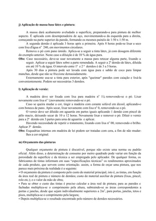 j) Aplicação de massa base látex e pintura:
A massa dará acabamento aveludado a superfície, preparando-a para pintura de melhor
aspecto. É aplicada com desempenadeira de aço, movimentando-a da esquerda para a direita,
começando na parte superior da parede, formando os mesmos painéis de 1:50 x 1:50 m.
A segunda demão é aplicada 3 horas após a primeira. Após 8 horas pode-se lixar a seco
com lixa d'água no
240, em movimentos circulares.
Remova o pó com pano úmido. Aplica-se a seguir a tinta látex, já com dosagem diferente
do exemplo anterior. Neste caso a diluição é de 10 % de água pura.
Obs: Caso necessário, deve-se usar novamente a massa para retocar alguma parte, lixando a
seguir. Aplicar a seguir látex sobre a parte remendada. A seguir a 2a
demão de látex, diluída
em até 10 % de água. O intervalo entre 1ª e 2 ª demãos é de 3 a 5 horas.
Após 30 dias a pintura pode ser lavada com água pura e sabão de coco para limpar
manchas, desde que não se friccione demasiadamente.
Externamente usa-se a tinta para exterior, após "queimar" paredes com caiação e lixá-la
convenientemente. Podem ser necessárias 3 demãos.
l) Aplicação de verniz:
A madeira deve ser lixada com lixa para madeira no
1½, removendo-se o pó. Lixar
novamente com lixa no
½, novamente removendo-se o pó.
Caso se queira mudar a cor, tingir a madeira com corante solúvel em álcool, aplicando-o
com boneca de pano. Após secar, lixar novamente com lixa no
0, removendo-se o pó.
O verniz deve ser diluído em aguarrás em partes iguais aplicando 1 demão com pincel de
pêlo macio, deixando secar de 10 a 12 horas. Novamente lixar e remover o pó. Diluir o verniz
para a 2ª demão em 3 partes para uma de aguarrás e aplicar.
Havendo necessidade de repetir o tratamento, lixando com lixa no
00, removendo o brilho.
Aplicar 3ª demão.
Obs: Esquadrias internas em madeira de lei podem ser tratadas com cera, a fim de não mudar-
lhes a cor original.
m) Orçamento das pinturas
Qualquer orçamento de pintura é discutível, porque não existe uma norma ou padrão
oficial. Além disso, a determinação de consumo por metro quadrado pode variar em função da
porosidade da superfície e da técnica a ser empregada pelo aplicador. De qualquer forma, os
fabricantes de tintas informam em suas “especificações técnicas” os rendimentos aproximados
de cada produto, que servem como orientação. assim, a forma de orçar uma pintura, que nos
parece mais próxima da realidade é a seguinte:
• O orçamento da pintura é composto pelo custo do material principal, isto é, as tintas, em função
da área real de pintura e número de demãos; custo do material auxiliar de pintura (lixas, pincel,
rolo etc.); e o valor da mão de obra;
• Para se obter o custo das tintas é preciso calcular a área real de pintura; para as paredes e
fachadas multiplica-se o comprimento pela altura, subtraindo-se as áreas correspondentes a
portas e janelas, desde que sejam individualmente superiores a 2m2
, para portas, janelas, tetos e
pisos, multiplica-se o comprimento pela largura;
• Depois multiplica-se o resultado encontrado pelo número de demãos necessários.
 