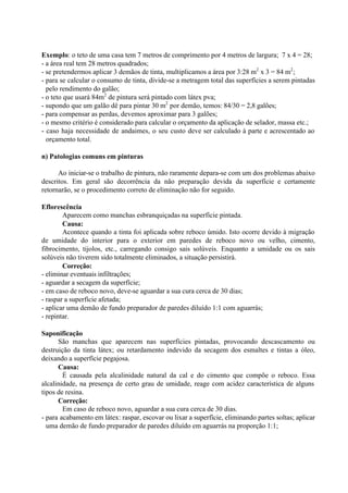 Exemplo: o teto de uma casa tem 7 metros de comprimento por 4 metros de largura; 7 x 4 = 28;
- a área real tem 28 metros quadrados;
- se pretendermos aplicar 3 demãos de tinta, multiplicamos a área por 3:28 m2
x 3 = 84 m2
;
- para se calcular o consumo de tinta, divide-se a metragem total das superfícies a serem pintadas
pelo rendimento do galão;
- o teto que usará 84m2
de pintura será pintado com látex pva;
- supondo que um galão dê para pintar 30 m2
por demão, temos: 84/30 = 2,8 galões;
- para compensar as perdas, devemos aproximar para 3 galões;
- o mesmo critério é considerado para calcular o orçamento da aplicação de selador, massa etc.;
- caso haja necessidade de andaimes, o seu custo deve ser calculado à parte e acrescentado ao
orçamento total.
n) Patologias comuns em pinturas
Ao iniciar-se o trabalho de pintura, não raramente depara-se com um dos problemas abaixo
descritos. Em geral são decorrência da não preparação devida da superfície e certamente
retornarão, se o procedimento correto de eliminação não for seguido.
Eflorescência
Aparecem como manchas esbranquiçadas na superfície pintada.
Causa:
Acontece quando a tinta foi aplicada sobre reboco úmido. Isto ocorre devido à migração
de umidade do interior para o exterior em paredes de reboco novo ou velho, cimento,
fibrocimento, tijolos, etc., carregando consigo sais solúveis. Enquanto a umidade ou os sais
solúveis não tiverem sido totalmente eliminados, a situação persistirá.
Correção:
- eliminar eventuais infiltrações;
- aguardar a secagem da superfície;
- em caso de reboco novo, deve-se aguardar a sua cura cerca de 30 dias;
- raspar a superfície afetada;
- aplicar uma demão de fundo preparador de paredes diluído 1:1 com aguarrás;
- repintar.
Saponificação
São manchas que aparecem nas superfícies pintadas, provocando descascamento ou
destruição da tinta látex; ou retardamento indevido da secagem dos esmaltes e tintas a óleo,
deixando a superfície pegajosa.
Causa:
É causada pela alcalinidade natural da cal e do cimento que compõe o reboco. Essa
alcalinidade, na presença de certo grau de umidade, reage com acidez característica de alguns
tipos de resina.
Correção:
Em caso de reboco novo, aguardar a sua cura cerca de 30 dias.
- para acabamento em látex: raspar, escovar ou lixar a superfície, eliminando partes soltas; aplicar
uma demão de fundo preparador de paredes diluído em aguarrás na proporção 1:1;
 