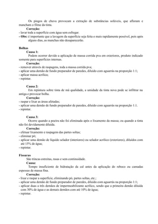Os pingos de chuva provocam a extração de substâncias solúveis, que afloram e
mancham o filme da tinta.
Correção:
- lavar toda a superfície com água sem esfregar.
- Obs: é importante que a lavagem da superfície seja feita o mais rapidamente possível, pois após
alguns dias, as manchas não desaparecerão.
Bolhas
Causa 1:
Podem ocorrer devido a aplicação de massa corrida pva em exteriores, produto indicado
somente para superfícies internas.
Correção:
- remover através de raspagens, toda a massa corrida pva;
- aplicar uma demão de fundo preparador de paredes, diluído com aguarrás na proporção 1:1;
- aplicar massa acrílica;
- repintar.
Causa 2:
Em repintura sobre tinta de má qualidade, a umidade da tinta nova pode se infiltrar na
antiga e provocar bolha.
Correção:
- raspar e lixar as áreas afetadas;
- aplicar uma demão de fundo preparador de paredes, diluído com aguarrás na proporção 1:1.
- repintar.
Causa 3:
Ocorre quando a poeira não foi eliminada após o lixamento da massa; ou quando a tinta
não foi devidamente diluída.
Correção:
- efetuar lixamento e raspagem das partes soltas;
- eliminar pó;
- aplicar uma demão de líquido selador (interiores) ou selador acrílico (exteriores), diluídos com
até 15% de água;
- repintar.
Fissuras
São trincas estreitas, rasas e sem continuidade.
Causa:
Tempo insuficiente de hidratação da cal antes da aplicação do reboco ou camadas
espessas de massa fina.
Correção:
- lixar e raspar a superfície, eliminando pó, partes soltas, etc.;
- aplicar uma demão de fundo preparador de paredes, diluído com aguarrás na proporção 1:1;
- aplicar duas a três demãos de impermeabilizante acrílico, sendo que a primeira demão diluída
com 30% de água e as demais demãos com até 10% de água;
- repintar.
 