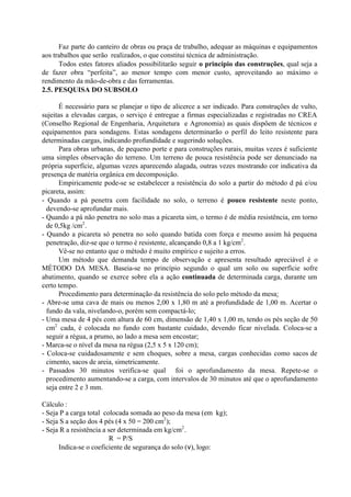 Faz parte do canteiro de obras ou praça de trabalho, adequar as máquinas e equipamentos
aos trabalhos que serão realizados, o que constitui técnica de administração.
Todos estes fatores aliados possibilitarão seguir o princípio das construções, qual seja a
de fazer obra “perfeita”, ao menor tempo com menor custo, aproveitando ao máximo o
rendimento da mão-de-obra e das ferramentas.
2.5. PESQUISA DO SUBSOLO
É necessário para se planejar o tipo de alicerce a ser indicado. Para construções de vulto,
sujeitas a elevadas cargas, o serviço é entregue a firmas especializadas e registradas no CREA
(Conselho Regional de Engenharia, Arquitetura e Agronomia) as quais dispõem de técnicos e
equipamentos para sondagens. Estas sondagens determinarão o perfil do leito resistente para
determinadas cargas, indicando profundidade e sugerindo soluções.
Para obras urbanas, de pequeno porte e para construções rurais, muitas vezes é suficiente
uma simples observação do terreno. Um terreno de pouca resistência pode ser denunciado na
própria superfície, algumas vezes aparecendo alagada, outras vezes mostrando cor indicativa da
presença de matéria orgânica em decomposição.
Empiricamente pode-se se estabelecer a resistência do solo a partir do método d pá e/ou
picareta, assim:
- Quando a pá penetra com facilidade no solo, o terreno é pouco resistente neste ponto,
devendo-se aprofundar mais.
- Quando a pá não penetra no solo mas a picareta sim, o termo é de média resistência, em torno
de 0,5kg /cm2
.
- Quando a picareta só penetra no solo quando batida com força e mesmo assim há pequena
penetração, diz-se que o termo é resistente, alcançando 0,8 a 1 kg/cm2
.
Vê-se no entanto que o método é muito empírico e sujeito a erros.
Um método que demanda tempo de observação e apresenta resultado apreciável é o
MÉTODO DA MESA. Baseia-se no princípio segundo o qual um solo ou superfície sofre
abatimento, quando se exerce sobre ela a ação continuada de determinada carga, durante um
certo tempo.
Procedimento para determinação da resistência do solo pelo método da mesa:
- Abre-se uma cava de mais ou menos 2,00 x 1,80 m até a profundidade de 1,00 m. Acertar o
fundo da vala, nivelando-o, porém sem compactá-lo;
- Uma mesa de 4 pés com altura de 60 cm, dimensão de 1,40 x 1,00 m, tendo os pés seção de 50
cm2
cada, é colocada no fundo com bastante cuidado, devendo ficar nivelada. Coloca-se a
seguir a régua, a prumo, ao lado a mesa sem encostar;
- Marca-se o nível da mesa na régua (2,5 x 5 x 120 cm);
- Coloca-se cuidadosamente e sem choques, sobre a mesa, cargas conhecidas como sacos de
cimento, sacos de areia, simetricamente.
- Passados 30 minutos verifica-se qual foi o aprofundamento da mesa. Repete-se o
procedimento aumentando-se a carga, com intervalos de 30 minutos até que o aprofundamento
seja entre 2 e 3 mm.
Cálculo :
- Seja P a carga total colocada somada ao peso da mesa (em kg);
- Seja S a seção dos 4 pés (4 x 50 = 200 cm2
);
- Seja R a resistência a ser determinada em kg/cm2
.
R = P/S
Indica-se o coeficiente de segurança do solo (ν), logo:
 