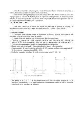 Antes de se realizar a terraplanagem é necessário que se faça a limpeza da superfície do
terreno, bem como de demolições caso forem necessárias.
Normalmente a terraplanagem consiste em corte e aterro. Os aterros devem ser feitos por
superposições de camadas de 0,20 a 0,40 m de espessura (sem a presença de matéria orgânica,
entulhos ou restos de vegetação) , recalcadas (bem compactadas) de modo a apresentar uma boa
resistência e poder servir de base para a construção.
2.7. LOCAÇÃO DA OBRA
Locar uma construção é marcar no terreno as projeções de paredes e alicerces, de
conformidade com a planta baixa. Dois processos são usuais, cavalete e tábua corrida.
a) Processo cavalete
É utilizado para terrenos planos ou levemente inclinados. Deve-se usar trena de boa
qualidade, a fim de não cometer erros de medida.
A locação de uma obra por esse método consta dos seguintes passos:
1) Verificar a posição da linha principal (fachada) pela PLANTA DE SITUAÇÃO-
ORIENTAÇÃO, determinando-se a linha A-B por meio de pontaletes de modo que AB > L.
Colocar prego na cabeça dos pontaletes para melhor dimensionamento.
2) Marcar sobre AB os pontos C e D correspondentes a largura L da construção.
3) Com o esquadro de pedreiro, aplica-se ângulos de 900
, previsto na planta baixa, a partir de C e
D. Determina-se a seguir as linhas ECF e GDH.
4) Nas linhas marcadas, locar I e J, de modo a corresponderem a IC = JD = M.
5) Nos pontos A, B, C, D, E, F, G, H colocam-se cavaletes feitos de tábuas serradas de 3o
e de
pontaletes com seção 8 x 8 cm, aproximadamente, firmemente cravados no solo. A altura dos
cavaletes deve ser superior a do baldrame.
 
