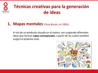 Técnicas creativas para la generación
                  de ideas

1. Mapas mentales (Tony Buzan, en 1965)
   A raíz de un producto situado en el centro, van surgiendo diferentes
   ideas que forman capas conceptuales, a partir de las cuales también
   surgirá el próximo nivel.
 