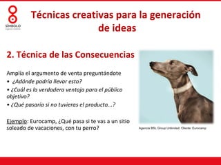 Técnicas creativas para la generación
                        de ideas

2. Técnica de las Consecuencias
Amplía el argumento de venta preguntándote
• ¿Adónde podría llevar esto?
• ¿Cuál es la verdadera ventaja para el público
objetivo?
• ¿Qué pasaría si no tuvieras el producto...?

Ejemplo: Eurocamp, ¿Qué pasa si te vas a un sitio
soleado de vacaciones, con tu perro?                Agencia BSL Group Unlimited. Cliente: Eurocamp
 