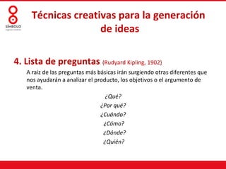 Técnicas creativas para la generación
                    de ideas

4. Lista de preguntas (Rudyard Kipling, 1902)
   A raíz de las preguntas más básicas irán surgiendo otras diferentes que
   nos ayudarán a analizar el producto, los objetivos o el argumento de
   venta.
                                  ¿Qué?
                                ¿Por qué?
                                ¿Cuándo?
                                 ¿Cómo?
                                 ¿Dónde?
                                 ¿Quién?
 