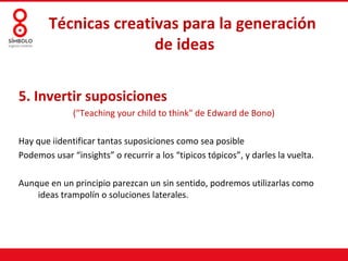 Técnicas creativas para la generación
                       de ideas

5. Invertir suposiciones
              ("Teaching your child to think" de Edward de Bono)

Hay que iidentificar tantas suposiciones como sea posible
Podemos usar “insights” o recurrir a los “tipicos tópicos”, y darles la vuelta.

Aunque en un principio parezcan un sin sentido, podremos utilizarlas como
    ideas trampolín o soluciones laterales.
 