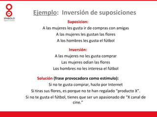 Ejemplo: Inversión de suposiciones
                       Suposicion:
         A las mujeres les gusta ir de compras con amigas
                A las mujeres les gustan las flores
                 A los hombres les gusta el fútbol

                        Inversión:
                A las mujeres no les gusta comprar
                    Las mujeres odian las flores
               Los hombres no les interesa el fútbol

         Solución (frase provocadora como estímulo):
               Si no te gusta comprar, hazlo por Internet
    Si tiras sus flores, es porque no te han regalado “producto X”.
Si no te gusta el fútbol, tienes que ser un apasionado de “X canal de
                              cine.”
 