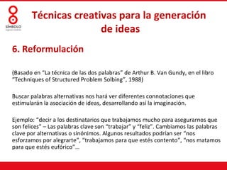 Técnicas creativas para la generación
                      de ideas
6. Reformulación

(Basado en “La técnica de las dos palabras” de Arthur B. Van Gundy, en el libro
“Techniques of Structured Problem Solbing”, 1988)

Buscar palabras alternativas nos hará ver diferentes connotaciones que
estimularán la asociación de ideas, desarrollando así la imaginación.

Ejemplo: “decir a los destinatarios que trabajamos mucho para asegurarnos que
son felices” – Las palabras clave son “trabajar” y “feliz”. Cambiamos las palabras
clave por alternativas o sinónimos. Algunos resultados podrían ser “nos
esforzamos por alegrarte”, “trabajamos para que estés contento”, “nos matamos
para que estés eufórico”…
 