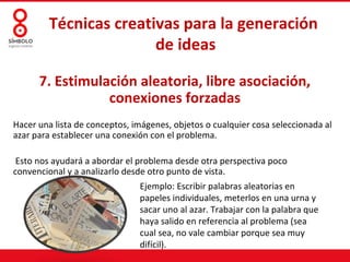 Técnicas creativas para la generación
                        de ideas

      7. Estimulación aleatoria, libre asociación,
                 conexiones forzadas
Hacer una lista de conceptos, imágenes, objetos o cualquier cosa seleccionada al
azar para establecer una conexión con el problema.

 Esto nos ayudará a abordar el problema desde otra perspectiva poco
convencional y a analizarlo desde otro punto de vista.
                               Ejemplo: Escribir palabras aleatorias en
                               papeles individuales, meterlos en una urna y
                               sacar uno al azar. Trabajar con la palabra que
                               haya salido en referencia al problema (sea
                               cual sea, no vale cambiar porque sea muy
                               difícil).
 