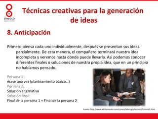 Técnicas creativas para la generación
                        de ideas
8. Anticipación
Primero piensa cada uno individualmente, después se presentan sus ideas
    parcialmente. De esta manera, el compañero terminará nuestra idea
    incompleta y veremos hasta donde puede llevarla. Así podemos conocer
    diferentes finales o soluciones de nuestra propia idea, que en un principio
    no habíamos pensado.

Persona 1 :
érase una vez (planteamiento básico…)
Persona 2:
Solución alternativa
Solución final:
Final de la persona 1 + Final de la persona 2

                                                Fuente: http://www.adrformacion.com/cursos/liderazgo/leccion2/tutorial5.html
 