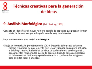 Técnicas creativas para la generación
                       de ideas

9. Análisis Morfológico (Fritz Zwicky, 1969)
Consiste en identificar el mayor número posible de aspectos que puedan formar
    parte de la solución, para después mezclarlos y combinarlos.

Lo primero es crear una matriz morfológica:

Dibuja una cuadrícula por ejemplo de 10x10. Después, sobre cada columna
     escribe el nombre de un elemento que se corresponda con alguna solución
     al briefing creativo. Rellena los cuadros de cada columna con imágenes o
     pensamientos relacionados que se te ocurran. Cuando hayas completado
     las columnas con las ideas ya puedes empezar a combinar las imágenes
     para que den lugar a una idea.
 