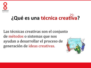 ¿Qué es una técnica creativa?

Las técnicas creativas son el conjunto
de métodos o sistemas que nos
ayudan a desarrollar el proceso de
generación de ideas creativas.
 