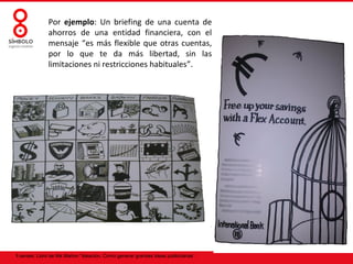 Por ejemplo: Un briefing de una cuenta de
              ahorros de una entidad financiera, con el
              mensaje “es más flexible que otras cuentas,
              por lo que te da más libertad, sin las
              limitaciones ni restricciones habituales”.




Fuentes: Libro de Nik Mahon “Ideación, Cómo generar grandes ideas publicitarias”.
 
