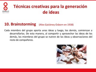 Técnicas creativas para la generación
                       de ideas

10. Brainstorming             (Alex Gaickney Osborn en 1938)

Cada miembro del grupo aporta unas ideas y luego, los demás, comienzan a
    desarrollarlas. De esta manera, al compartir y aprovechar las ideas de los
    demás, los miembros del grupo se nutren de las ideas y observaciones del
    resto de compañeros.
 
